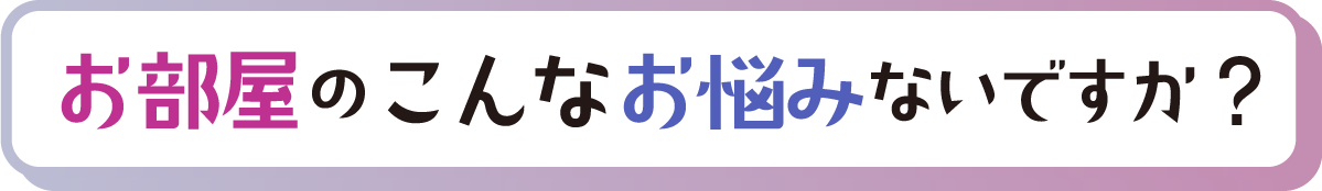 見出し「お部屋のこんなお悩みないですか？」」
